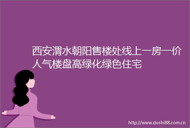 西安渭水朝阳售楼处线上一房一价人气楼盘高绿化绿色住宅