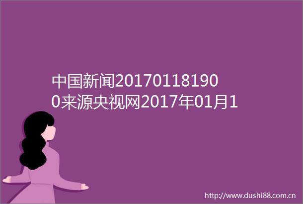 新闻201701181900来源央视网2017年01月18日2059