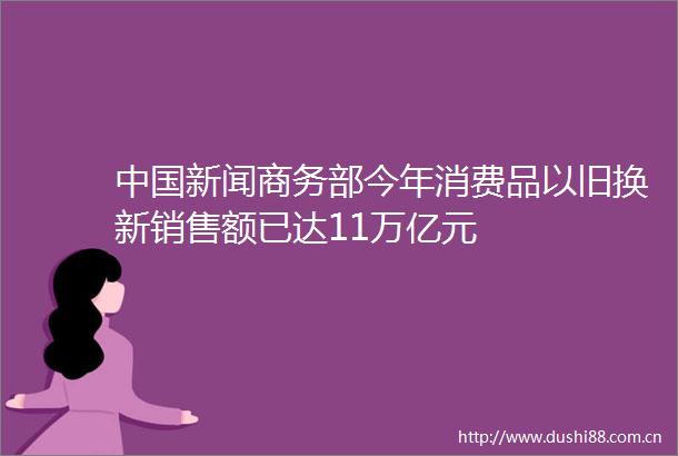 新闻商务部今年消费品以旧换新销售额已达11万亿元