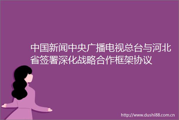 新闻中央广播电视总台与河北省签署深化战略合作框架协议
