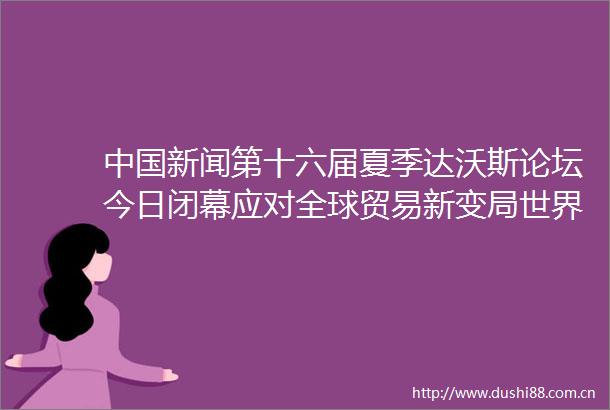 新闻第十六届夏季达沃斯论坛今日闭幕应对全球贸易新变局世界期待贡献