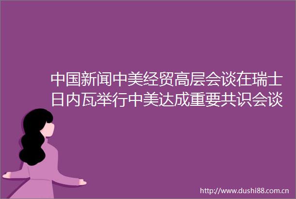 新闻中美经贸高层会谈在瑞士日内瓦举行中美达成重要共识会谈取得实质性进展