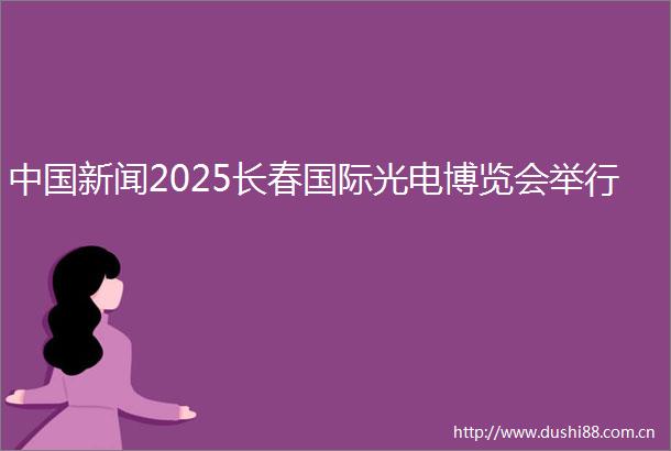 新闻2025长春国际光电博览会举行