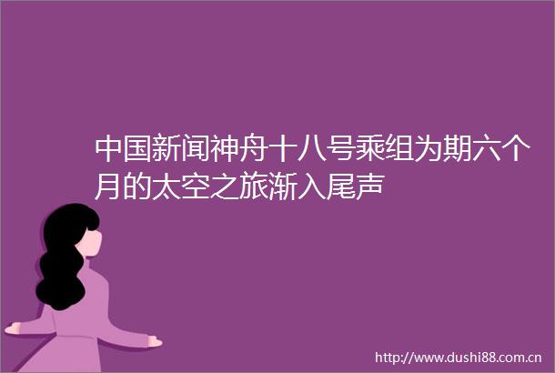 新闻神舟十八号乘组为期六个月的太空之旅渐入尾声