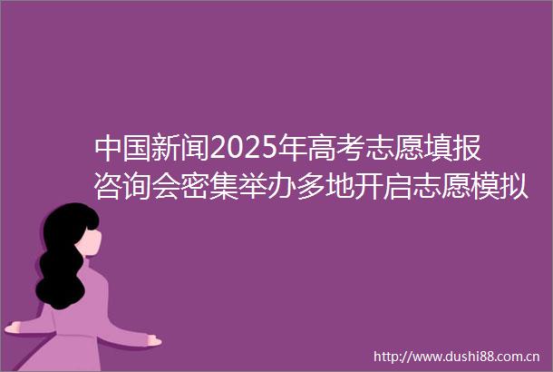 新闻2025年高考志愿填报咨询会密集举办多地开启志愿模拟填报