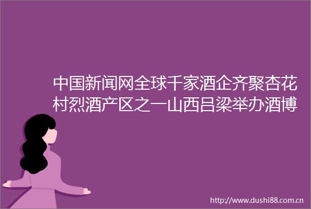 新闻网全球千家酒企齐聚杏花村烈酒产区之一山西吕梁举办酒博会