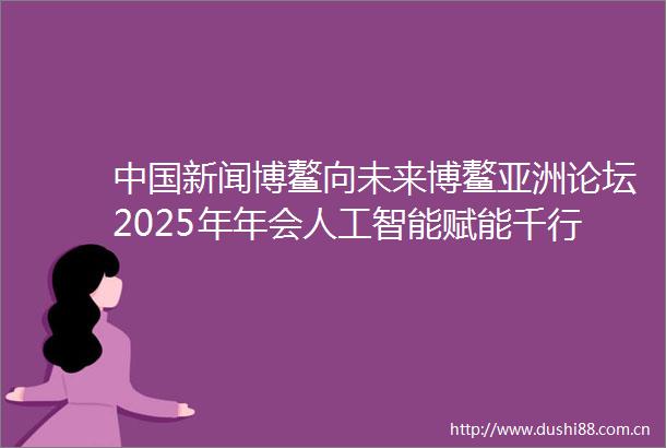 新闻博鳌向未来博鳌亚洲论坛2025年年会人工智能赋能千行百业将全球信息智能化整合