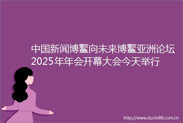 新闻博鳌向未来博鳌亚洲论坛2025年年会开幕大会今天举行今年年会议题设置更具多元化前瞻性