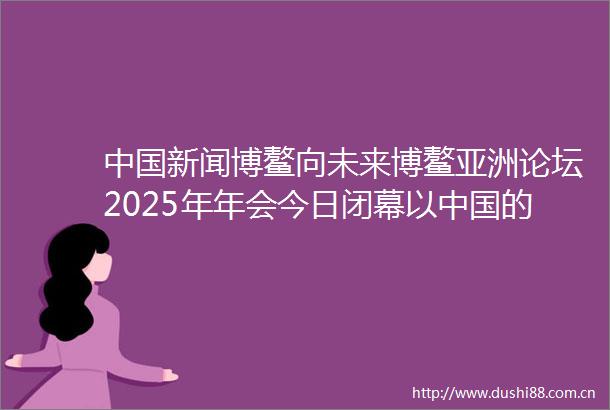 新闻博鳌向未来博鳌亚洲论坛2025年年会今日闭幕以的确定性应对世界的不确定性