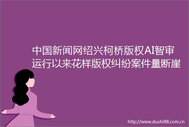 新闻网绍兴柯桥版权AI智审运行以来花样版权案件量断崖式下降