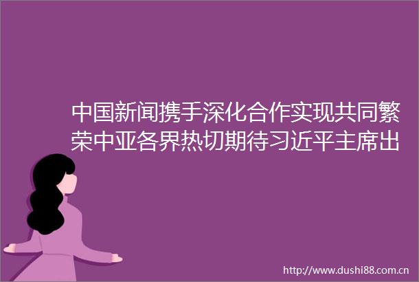 新闻携手深化合作实现共同繁荣中亚各界热切期待出席第二届中亚峰会