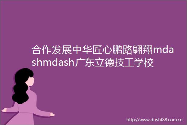 合作发展中华匠心鹏路翱翔mdashmdash广东立德技工学校携手暨南大学创新学院签订战略合作框架协议