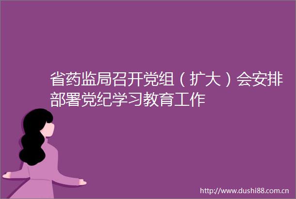 省药监局召开党组（扩大）会安排部署党纪学习教育工作