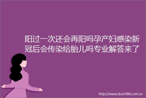 阳过一次还会再阳吗孕产妇感染新冠后会传染给胎儿吗专业解答来了