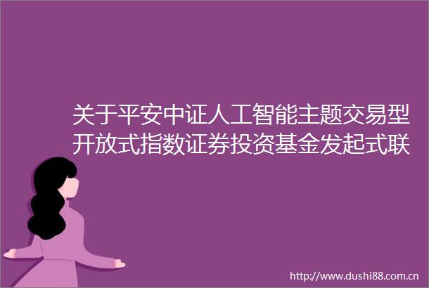 关于平安中证人工智能主题交易型开放式指数证券投资基金发起式联接基金增设E类基金份额并修改基金合同和托管协议的公告