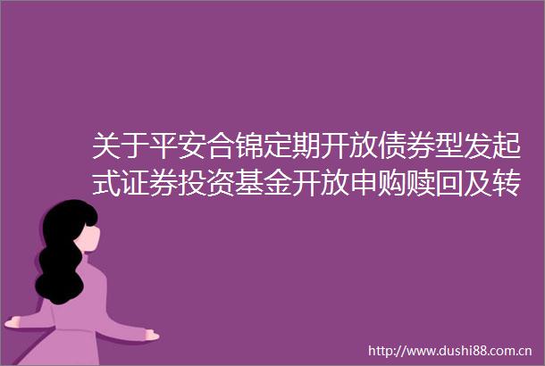 关于平安合锦定期开放债券型发起式证券投资基金开放申购赎回及转换业务的公告