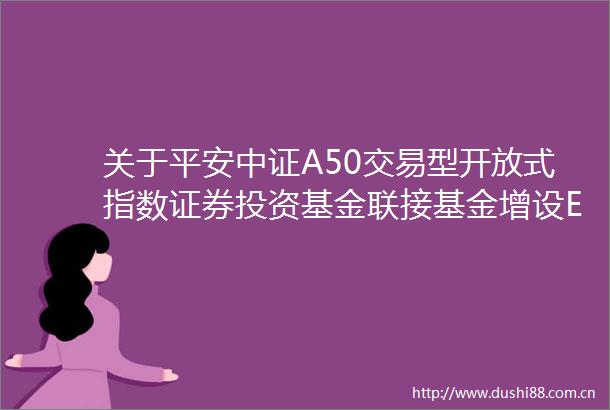 关于平安中证A50交易型开放式指数证券投资基金联接基金增设E类基金份额并修改基金合同和托管协议的公告