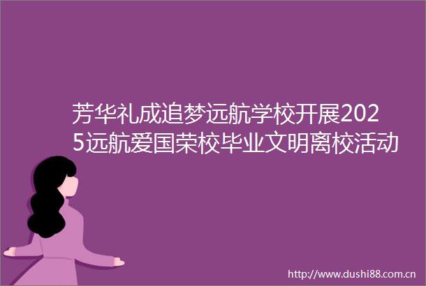 芳华礼成追梦远航学校开展2025远航爱国荣校毕业文明离校活动