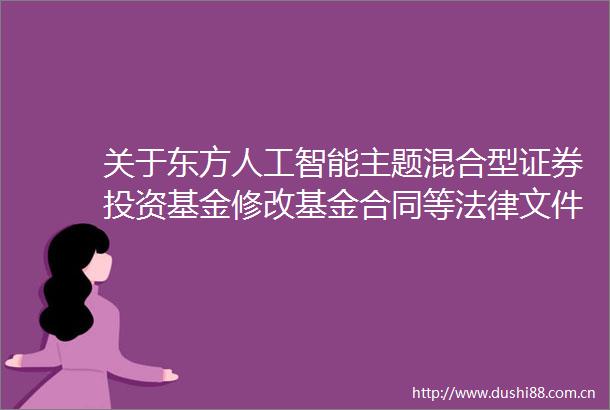 关于东方人工智能主题混合型证券投资基金修改基金合同等文件的公告