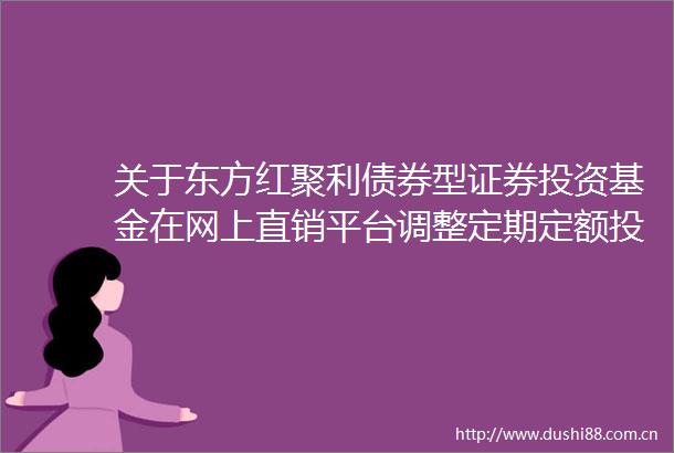 关于东方红聚利债券型证券投资基金在网上直销平台调整定期定额投资业务起点金额的公告