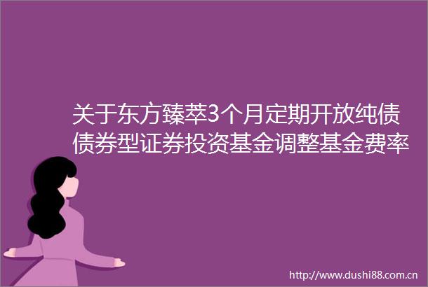 关于东方臻萃3个月定期开放纯债债券型证券投资基金调整基金费率和增加D类基金份额并修改基金合同的公告