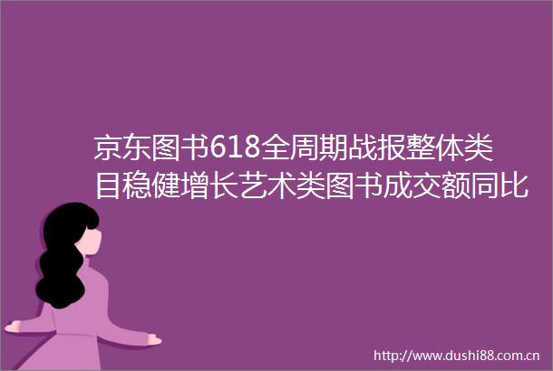 京东图书618全周期战报整体类目稳健增长艺术类图书成交额同比增28倍