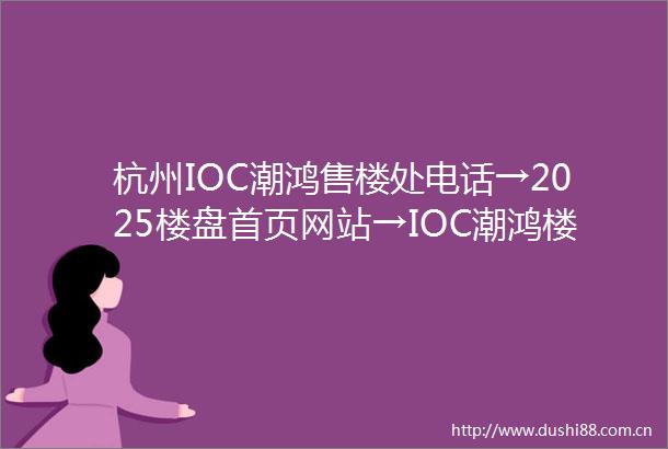 杭州IOC潮鸿售楼处电话→2025楼盘首页网站→IOC潮鸿楼盘百科详情→IOC潮鸿售楼处24小时热线电话