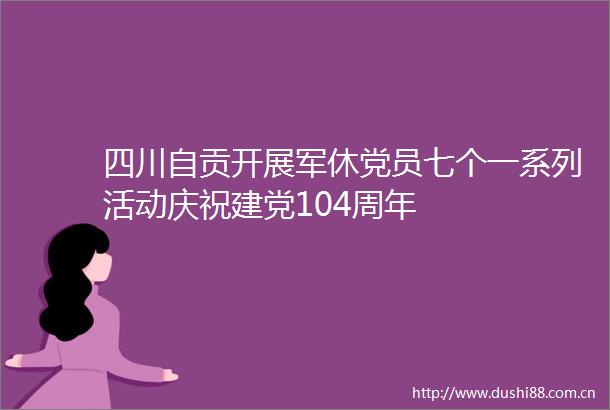 四川自贡开展军休党员七个一系列活动庆祝建党104周年