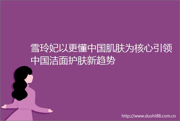 雪玲妃以更懂肌肤为核心引领洁面护肤新趋势
