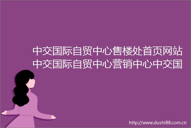 中交国际自贸中心售楼处首页网站中交国际自贸中心营销中心中交国际自贸中心欢迎您楼盘详情最新价格户型图容积率售楼处