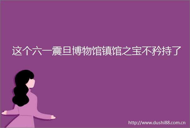 这个六一震旦博物馆镇馆之宝不矜持了