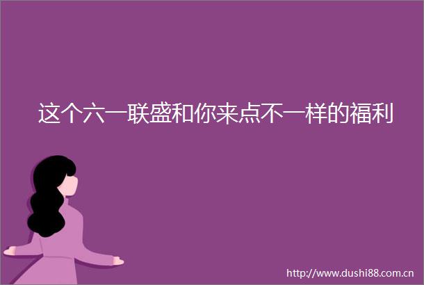 这个六一联盛和你来点不一样的福利