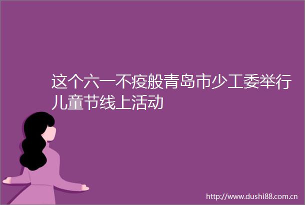 这个六一不疫般青岛市少工委举行儿童节线上活动