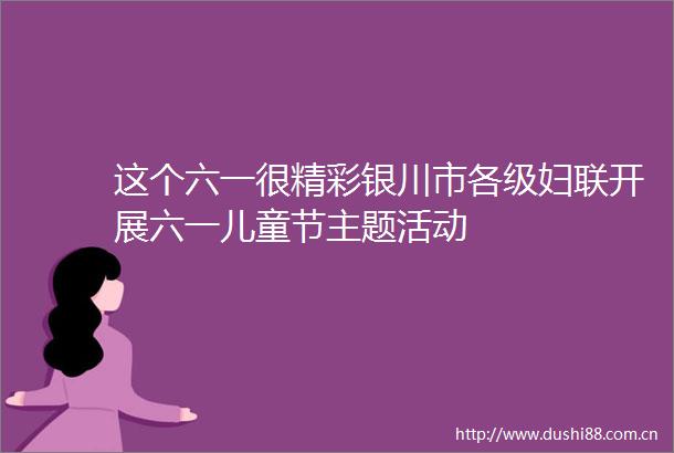 这个六一很精彩银川市各级妇联开展六一儿童节主题活动