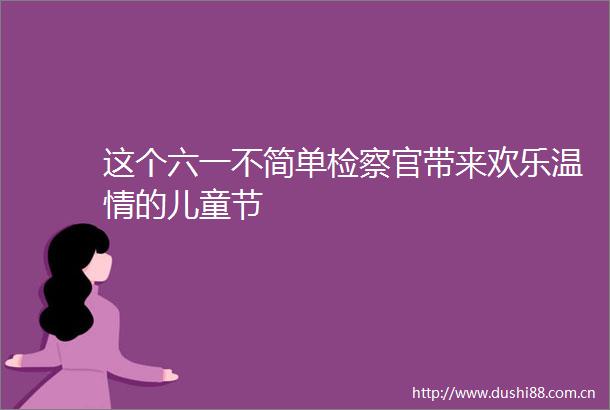 这个六一不简单检察官带来欢乐温情的儿童节