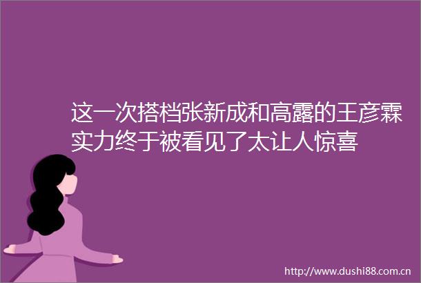这一次搭档张新成和高露的王彦霖实力终于被看见了太让人惊喜