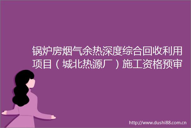 锅炉房烟气余热深度综合回收利用项目（城北热源厂）施工资格预审公告