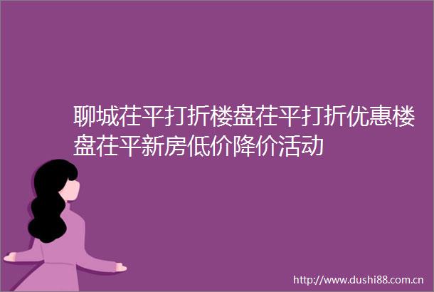 聊城茌平打折楼盘茌平打折优惠楼盘茌平新房低价降价活动