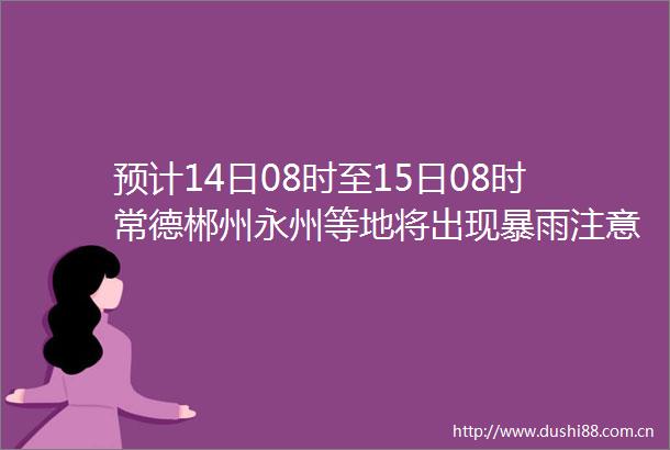 预计14日08时至15日08时常德郴州永州等地将出现暴雨注意防范短时强降水雷雨大风等强对流天气～～