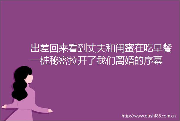 出差回来看到丈夫和闺蜜在吃早餐一桩秘密拉开了我们离婚的序幕