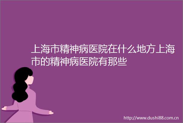上海市精神病医院在什么地方上海市的精神病医院有那些