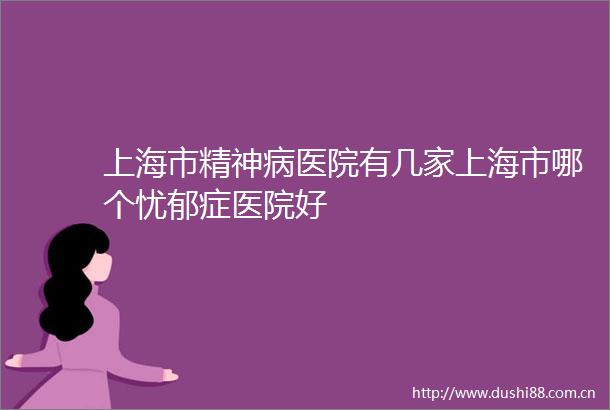 上海市精神病医院有几家上海市哪个忧郁症医院好