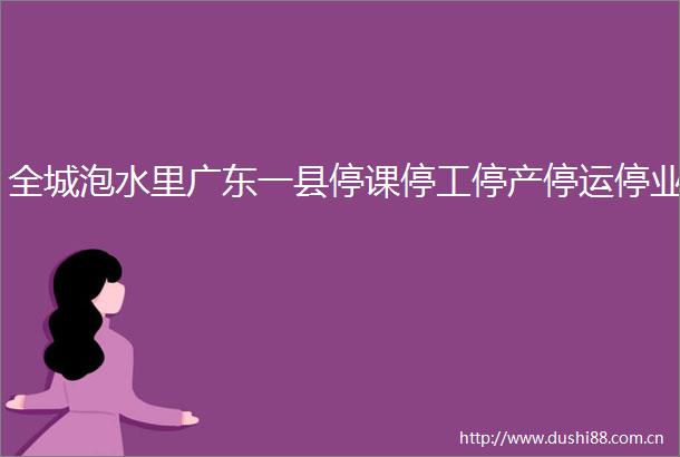 全城泡水里广东一县停课停工停产停运停业