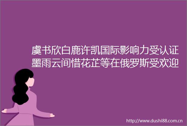虞书欣白鹿许凯国际影响力受认证墨雨云间惜花芷等在俄罗斯受欢迎