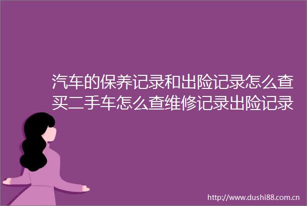 汽车的保养记录和出险记录怎么查买二手车怎么查维修记录出险记录