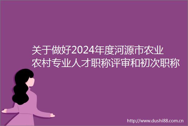 关于做好2024年度河源市农业农村专业人才职称评审和初次职称考核认定工作的通知