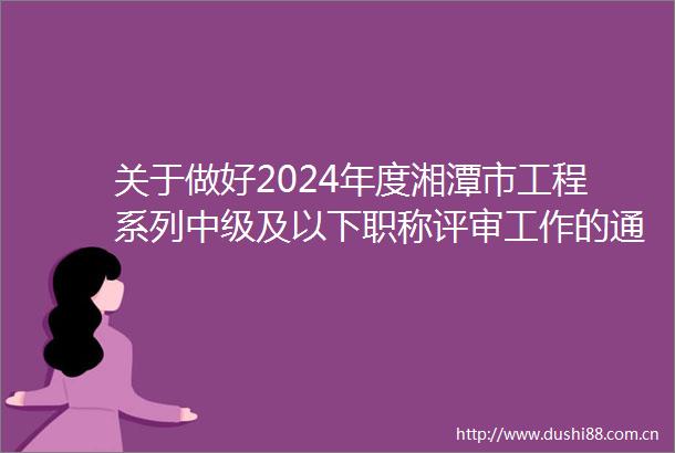 关于做好2024年度湘潭市工程系列中级及以下职称评审工作的通知