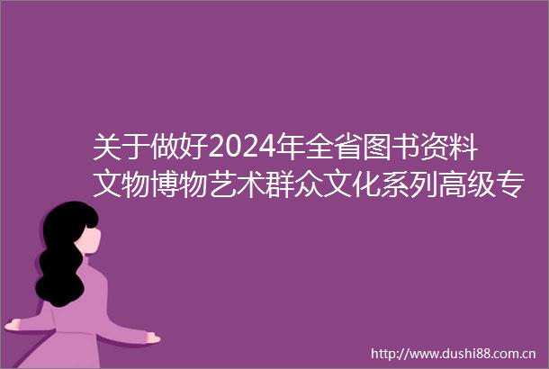 关于做好2024年全省图书资料文物博物艺术群众文化系列高级专业技术资格评审工作的通知