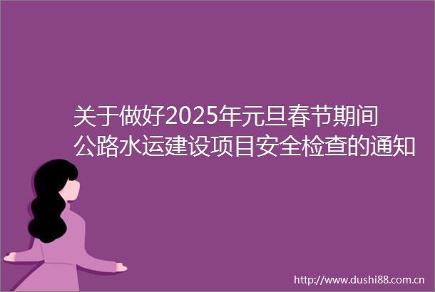关于做好2025年元旦春节期间公路水运建设项目安全检查的通知