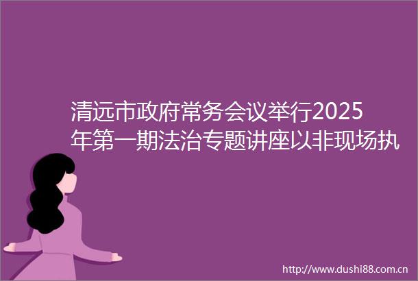 清远市常务会议举行2025年第一期法治专题讲座以非现场为抓手持续优化营商环境